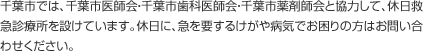 千葉市では、千葉市医師会・千葉市歯科医師会・千葉市薬剤師会と協力して、休日救急診療所を設けています。休日に、急を要するけがや病気でお困りの方はお問い合わせください。