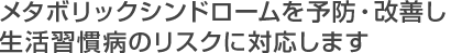 メタボリックシンドロームを予防・改善し生活習慣病のリスクに対応します