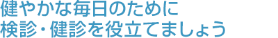 健やかな毎日のために検診・健診を役立てましょう