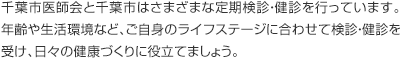 千葉市医師会と千葉市はさまざまな定期検診・健診を行っています。年齢や生活環境など、ご自身のライフステージに合わせて検診・健診を受け、日々の健康づくりに役立てましょう。