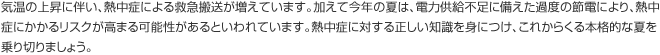 気温の上昇に伴い、熱中症による救急搬送が増えています。加えて今年の夏は、電力供給不足に備えた過度の節電により、熱中症にかかるリスクが高まる可能性があるといわれています。熱中症に対する正しい知識を身につけ、これからくる本格的な夏を乗り切りましょう。