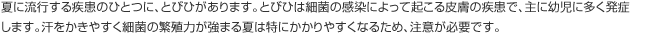 夏に流行する疾患のひとつに、とびひがあります。とびひは細菌の感染によって起こる皮膚の疾患で、主に幼児に多く発症します。汗をかきやすく細菌の繁殖力が強まる夏は特にかかりやすくなるため、注意が必要です。