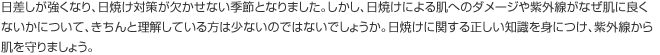 日差しが強くなり、日焼け対策が欠かせない季節となりました。しかし、日焼けによる肌へのダメージや紫外線がなぜ肌に良くないかについて、きちんと理解している方は少ないのではないでしょうか。日焼けに関する正しい知識を身につけ、紫外線から肌を守りましょう。