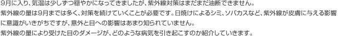 9月に入り、気温は少しずつ穏やかになってきましたが、紫外線対策はまだまだ油断できません。紫外線の量は9月までは多く、対策を続けていくことが必要です。日焼けによるシミ、ソバカスなど、紫外線が皮膚に与える影響に意識がいきがちですが、意外と目への影響はあまり知られていません。紫外線の量により受けた目のダメージが、どのような病気を引き起こすのか紹介していきます。