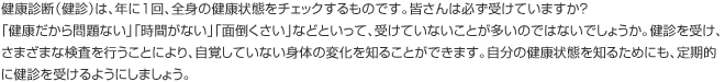 健康診断（健診）は、年に1回、全身の健康状態をチェックするものです。皆さんは必ず受けていますか？「健康だから問題ない」「時間がない」「面倒くさい」などといって、受けていないことが多いのではないでしょうか。健診を受け、さまざまな検査を行うことにより、自覚していない身体の変化を知ることができます。自分の健康状態を知るためにも、定期的に健診を受けるようにしましょう。