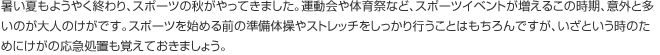 暑い夏もようやく終わり、スポーツの秋がやってきました。運動会や体育祭など、スポーツイベントが増えるこの時期、意外と多いのが大人のけがです。スポーツを始める前の準備体操やストレッチをしっかり行うことはもちろんですが、いざという時のためにけがの応急処置も覚えておきましょう。