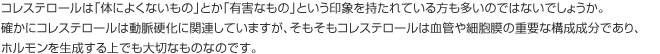 コレステロールは「体によくないもの」とか「有害なもの」という印象を持たれている方も多いのではないでしょうか。 確かにコレステロールは動脈硬化に関連していますが、そもそもコレステロールは血管や細胞膜の重要な構成成分であり、ホルモンを生成する上でも大切なものなのです。