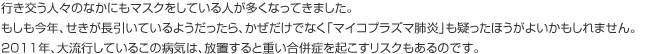 行き交う人々のなかにもマスクをしている人が多くなってきました。もしも今年、せきが長引いているようだったら、かぜだけでなく「マイコプラズマ肺炎」も疑ったほうがよいかもしれません。2011年、大流行しているこの病気は、放置すると重い合併症を起こすリスクもあるのです。