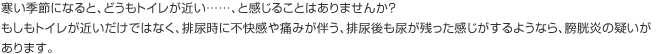 寒い季節になると、どうもトイレが近い……、と感じることはありませんか？ もしもトイレが近いだけではなく、排尿時に不快感や痛みが伴う、排尿後も尿が残った感じがするようなら、膀胱炎の疑いがあります。