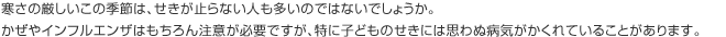 寒さの厳しいこの季節は、せきが止らない人も多いのではないでしょうか。かぜやインフルエンザはもちろん注意が必要ですが、特に子どものせきには思わぬ病気がかくれていることがあります。
