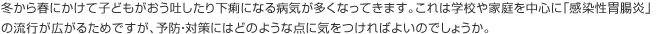 冬から春にかけて子どもがおう吐したり下痢になる病気が多くなってきます。これは学校や家庭を中心に「感染性胃腸炎」の流行が広がるためですが、予防・対策にはどのような点に気をつければよいのでしょうか。