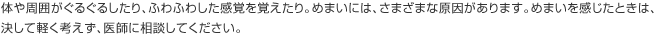 体や周囲がぐるぐるしたり、ふわふわした感覚を覚えたり。めまいには、さまざまな原因があります。めまいを感じたときは、決して軽く考えず、医師に相談してください。