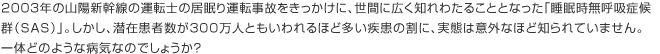 2003年の山陽新幹線の運転士の居眠り運転事故をきっかけに、世間に広く知れわたることとなった「睡眠時無呼吸症候群（SAS）」。しかし、潜在患者数が300万人ともいわれるほど多い疾患の割に、実態は意外なほど知られていません。一体どのような病気なのでしょうか？