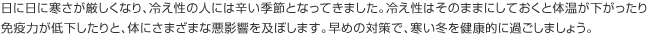 日に日に寒さが厳しくなり、冷え性の人には辛い季節となってきました。冷え性はそのままにしておくと体温が下がったり免疫力が低下したりと、体にさまざまな悪影響を及ぼします。早めの対策で、寒い冬を健康的に過ごしましょう。