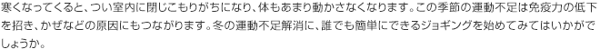 寒くなってくると、つい室内に閉じこもりがちになり、体もあまり動かさなくなります。この季節の運動不足は免疫力の低下を招き、かぜなどの原因にもつながります。冬の運動不足解消に、誰でも簡単にできるジョギングを始めてみてはいかがでしょうか。