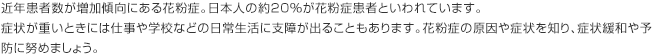 近年患者数が増加傾向にある花粉症。日本人の約20％が花粉症患者といわれています。症状が重いときには仕事や学校などの日常生活に支障が出ることもあります。花粉症の原因や症状を知り、症状緩和や予防に努めましょう。