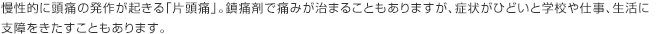 慢性的に頭痛の発作が起きる「片頭痛」。鎮痛剤で痛みが治まることもありますが、症状がひどいと学校や仕事、生活に支障をきたすこともあります。