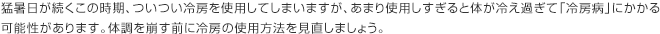 猛暑日が続くこの時期、ついつい冷房を使用してしまいますが、あまり使用しすぎると体が冷え過ぎて「冷房病」にかかる可能性があります。体調を崩す前に冷房の使用方法を見直しましょう。