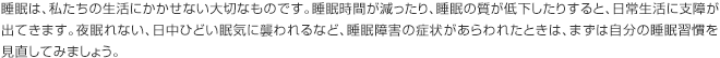 睡眠は、私たちの生活にかかせない大切なものです。睡眠時間が減ったり、睡眠の質が低下したりすると、日常生活に支障が出てきます。夜眠れない、日中ひどい眠気に襲われるなど、睡眠障害の症状があらわれたときは、まずは自分の睡眠習慣を見直してみましょう。