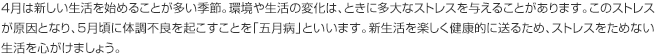 4月は新しい生活を始めることが多い季節。環境や生活の変化は、ときに多大なストレスを与えることがあります。このストレスが原因となり、5月頃に体調不良を起こすことを「五月病」といいます。新生活を楽しく健康的に送るため、ストレスをためない生活を心がけましょう。