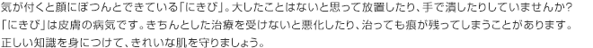 気が付くと顔にぽつんとできている「にきび」。大したことはないと思って放置したり、手で潰したりしていませんか？ 「にきび」は皮膚の病気です。きちんとした治療を受けないと悪化したり、治っても痕が残ってしまうことがあります。正しい知識を身につけて、きれいな肌を守りましょう。