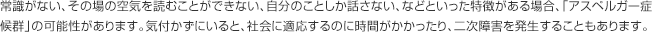 常識がない、その場の空気を読むことができない、自分のことしか話さない、などといった特徴がある場合、「アスペルガー症候群」の可能性があります。気付かずにいると、社会に適応するのに時間がかかったり、二次障害を発生することもあります。