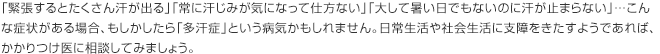 「緊張するとたくさん汗が出る」「常に汗じみが気になって仕方ない」「大して暑い日でもないのに汗が止まらない」…こんな症状がある場合、もしかしたら「多汗症」という病気かもしれません。日常生活や社会生活に支障をきたすようであれば、かかりつけ医に相談してみましょう。