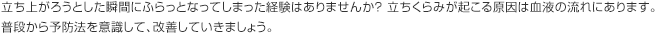 立ち上がろうとした瞬間にふらっとなってしまった経験はありませんか？ 立ちくらみが起こる原因は血液の流れにあります。普段から予防法を意識して、改善していきましょう。