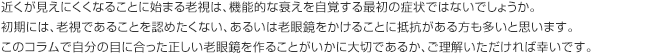 近くが見えにくくなることに始まる老視は、機能的な衰えを自覚する最初の症状ではないでしょうか。初期には、老視であることを認めたくない、あるいは老眼鏡をかけることに抵抗がある方も多いと思います。このコラムで自分の目に合った正しい老眼鏡を作ることがいかに大切であるか、ご理解いただければ幸いです。