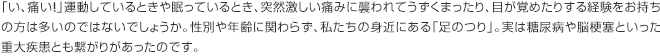 「い、痛い！」運動しているときや眠っているとき、突然激しい痛みに襲われてうずくまったり、目が覚めたりする経験をお持ちの方は多いのではないでしょうか。性別や年齢に関わらず、私たちの身近にある「足のつり」。実は糖尿病や脳梗塞といった重大疾患とも繋がりがあったのです。