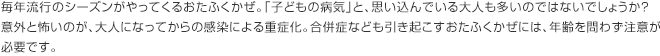 毎年流行のシーズンがやってくるおたふくかぜ。「子どもの病気」と、思い込んでいる大人も多いのではないでしょうか？意外と怖いのが、大人になってからの感染による重症化。合併症なども引き起こすおたふくかぜには、年齢を問わず注意が必要です。