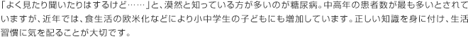 「よく見たり聞いたりはするけど……」と、漠然と知っている方が多いのが糖尿病。中高年の患者数が最も多いとされていますが、近年では、食生活の欧米化などにより小中学生の子どもにも増加しています。正しい知識を身に付け、生活習慣に気を配ることが大切です。