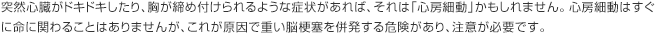 突然心臓がドキドキしたり、胸が締め付けられるような症状があれば、それは「心房細動」かもしれません。心房細動はすぐに命に関わることはありませんが、これが原因で重い脳梗塞を併発する危険があり、注意が必要です。