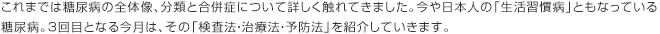 これまでは糖尿病の全体像、分類と合併症について詳しく触れてきました。今や日本人の「生活習慣病」ともなっている糖尿病。3回目となる今月は、その「検査法・治療法・予防法」を紹介していきます。