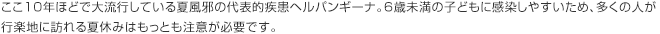 ここ10年ほどで大流行している夏風邪の代表的疾患ヘルパンギーナ。6歳未満の子どもに感染しやすいため、多くの人が行楽地に訪れる夏休みはもっとも注意が必要です。