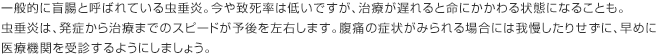 一般的に盲腸と呼ばれている虫垂炎。今や致死率は低いですが、治療が遅れると命にかかわる状態になることも。虫垂炎は、発症から治療までのスピードが予後を左右します。腹痛の症状がみられる場合には我慢したりせずに、早めに医療機関を受診するようにしましょう。