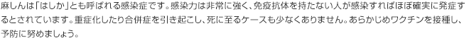 麻しんは「はしか」とも呼ばれる感染症です。感染力は非常に強く、免疫抗体を持たない人が感染すればほぼ確実に発症するとされています。重症化したり合併症を引き起こし、死に至るケースも少なくありません。あらかじめワクチンを接種し、予防に努めましょう。