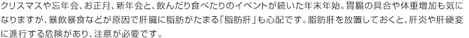 クリスマスや忘年会、お正月、新年会と、飲んだり食べたりのイベントが続いた年末年始。胃腸の具合や体重増加も気になりますが、暴飲暴食などが原因で肝臓に脂肪がたまる「脂肪肝」も心配です。脂肪肝を放置しておくと、肝炎や肝硬変に進行する危険があり、注意が必要です。