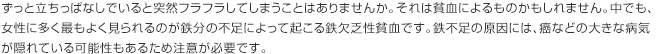 ずっと立ちっぱなしでいると突然フラフラしてしまうことはありませんか。それは貧血によるものかもしれません。中でも、女性に多く最もよく見られるのが鉄分の不足によって起こる鉄欠乏性貧血です。鉄不足の原因には、癌などの大きな病気が隠れている可能性もあるため注意が必要です。