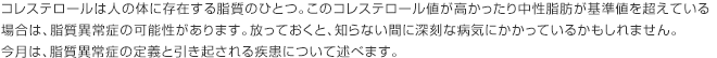 コレステロールは人の体に存在する脂質のひとつ。このコレステロール値が高かったり中性脂肪が基準値を超えている場合は、脂質異常症の可能性があります。放っておくと、知らない間に深刻な病気にかかっているかもしれません。今月は、脂質異常症の定義と引き起される疾患について述べます。