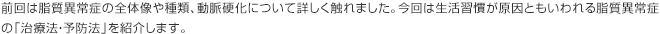 前回は脂質異常症の全体像や種類、動脈硬化について詳しく触れました。今回は生活習慣が原因ともいわれる脂質異常症の「治療法・予防法」を紹介します。