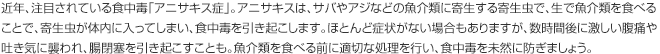 近年、注目されている食中毒「アニサキス症」。アニサキスは、サバやアジなどの魚介類に寄生する寄生虫で、生で魚介類を食べることで、寄生虫が体内に入ってしまい、食中毒を引き起こします。ほとんど症状がない場合もありますが、数時間後に激しい腹痛や吐き気に襲われ、腸閉塞を引き起こすことも。魚介類を食べる前に適切な処理を行い、食中毒を未然に防ぎましょう。