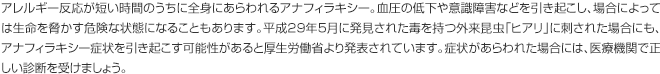 アレルギー反応が短い時間のうちに全身にあらわれるアナフィラキシー。血圧の低下や意識障害などを引き起こし、場合によっては生命を脅かす危険な状態になることもあります。平成29年5月に発見された毒を持つ外来昆虫「ヒアリ」に刺された場合にも、アナフィラキシー症状を引き起こす可能性があると厚生労働省より発表されています。症状があらわれた場合には、医療機関で正しい診断を受けましょう。