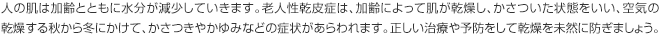 人の肌は加齢とともに水分が減少していきます。老人性乾皮症は、加齢によって肌が乾燥し、かさついた状態をいい、空気の乾燥する秋から冬にかけて、かさつきやかゆみなどの症状があらわれます。正しい治療や予防をして乾燥を未然に防ぎましょう。