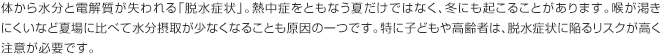 体から水分と電解質が失われる「脱水症状」。熱中症をともなう夏だけではなく、冬にも起こることがあります。喉が渇きにくいなど夏場に比べて水分摂取が少なくなることも原因の一つです。特に子どもや高齢者は、脱水症状に陥るリスクが高く注意が必要です。