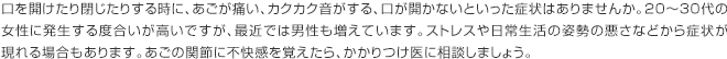 口を開けたり閉じたりする時に、あごが痛い、カクカク音がする、口が開かないといった症状はありませんか。20～30代の女性に発生する度合いが高いですが、最近では男性も増えています。ストレスや日常生活の姿勢の悪さなどから症状が現れる場合もあります。あごの関節に不快感を覚えたら、かかりつけ医に相談しましょう。