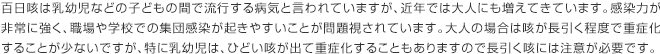 百日咳は乳幼児などの子どもの間で流行する病気と言われていますが、近年では大人にも増えてきています。感染力が非常に強く、職場や学校での集団感染が起きやすいことが問題視されています。大人の場合は咳が長引く程度で重症化することが少ないですが、特に乳幼児は、ひどい咳が出て重症化することもありますので長引く咳には注意が必要です。