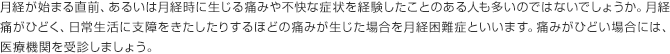 月経が始まる直前、あるいは月経時に生じる痛みや不快な症状を経験したことのある人も多いのではないでしょうか。月経痛がひどく、日常生活に支障をきたしたりするほどの痛みが生じた場合を月経困難症といいます。痛みがひどい場合には、医療機関を受診しましょう。