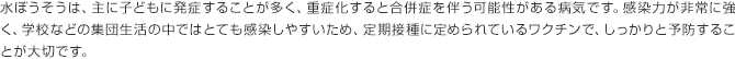 水ぼうそうは、主に子どもに発症することが多く、重症化すると合併症を伴う可能性がある病気です。感染力が非常に強く、学校などの集団生活の中ではとても感染しやすいため、定期接種に定められているワクチンで、しっかりと予防することが大切です。