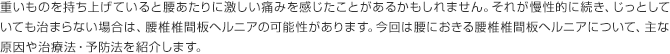 重いものを持ち上げていると腰あたりに激しい痛みを感じたことがあるかもしれません。それが慢性的に続き、じっとしていても治まらない場合は、腰椎椎間板ヘルニアの可能性があります。今回は腰におきる腰椎椎間板ヘルニアについて、主な原因や治療法・予防法を紹介します。